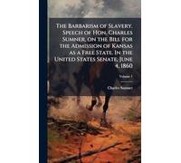 The Barbarism of Slavery. Speech of Hon. Charles Sumner, on the Bill for the Admission of Kansas as a Free State. In the United States Senate, June 4, 1860