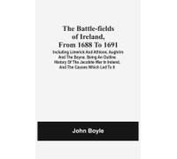 The Battle-Fields Of Ireland, From 1688 To 1691; Including Limerick And Athlone, Aughrim And The Boyne. Being An Outline History Of The Jacobite War In Ireland, And The Causes Which Led To It
