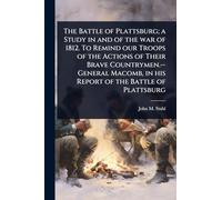 The Battle of Plattsburg; a Study in and of the war of 1812. To Remind our Troops of the Actions of Their Brave Countrymen.--General Macomb, in his Report of the Battle of Plattsburg