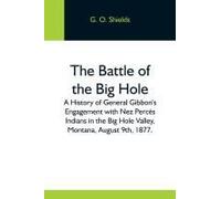 The Battle Of The Big Hole; A History Of General Gibbon's Engagement With Nez Percés Indians In The Big Hole Valley, Montana, August 9th, 1877.