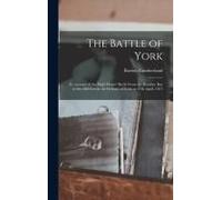The Battle Of York: An Account Of The Eight Hours' Battle From The Humber Bay To The Old Fort In The Defence Of York On 27th April, 1813