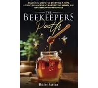 The Beekeepers Path: Essential Steps For Starting A Hive, Colony Management, Harvesting Honey And Utilizing Hive Resources