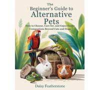 The Beginner’s Guide to Alternative Pets: How to Choose, Care for, and Enjoy Exotic Companions Beyond Cats and Dogs