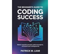 THE BEGINNER’S GUIDE TO CODING SUCCESS: Master Essential Concepts, Build Real Projects, and Launch Your Coding Journey