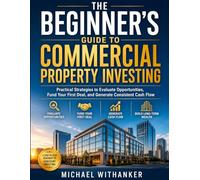 The Beginner’s Guide to Commercial Property Investing: Practical Strategies to Evaluate Opportunities, Fund Your First Deal, and Generate Consistent Cash Flow