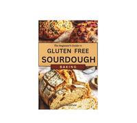 The Beginner’s Guide to Gluten-Free Sourdough: Gut-Friendly Recipes to Improve Wellness and Add Variety to Your Baking