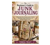 The Beginner’s Guide to Junk Journaling: A Step-by-Step Guide to Materials, Creative Techniques, Page Design, Collage, Embellishments, and Beautiful Handmade Journals