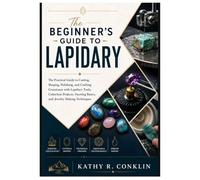 THE BEGINNER’S GUIDE TO LAPIDARY: The Practical Guide to Cutting, Shaping, Polishing, and Crafting Gemstones with Lapidary Tools, Cabochon Projects, Faceting Basics, and Jewelry Making Techniques