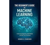 The Beginner’s Guide to Machine Learning: Understand Algorithms, Build Models, and Start Your AI Journey