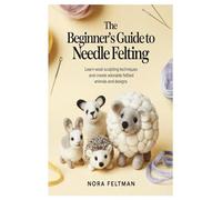 The Beginner’s Guide to Needle Felting: Learn Wool Sculpting Techniques and Create Adorable Felted Animals and Designs