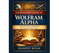 The Beginner’s Guide to Wolfram Alpha: A Practical Guide to Computational Knowledge and Problem Solving