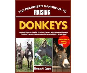 THE BEGINNER’S HANDBOOK TO RAISING DONKEYS: Essential Donkey Care for First-Time Owners with Simple Guidance on Feeding, Training, Health, Grooming, and Building a Strong Bond