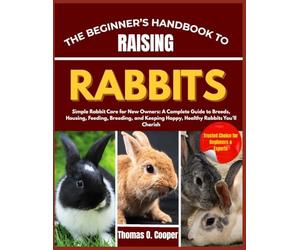 THE BEGINNER’S HANDBOOK TO RAISING RABBITS: Simple Rabbit Care for New Owners: A Complete Guide to Breeds, Housing, Feeding, Breeding, and Keeping Happy, Healthy Rabbits You’ll Cherish