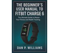 THE BEGINNER’S USER MANUAL TO FITBIT CHARGE 6: The Ultimate Guide to Master Your Fitness and Health Tracking