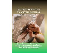 THE BEGINNER'S BIBLE TO ACRYLIC PAINTING: Learn Essential Techniques, Tools, and Easy Projects to Build Your Artistic Confidence