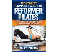 THE BEGINNER'S COMPLETE GUIDE TO REFORMER PILATES: Step by Step Workouts to Strengthen Your Core, Enhance Posture, and Tone Your Body