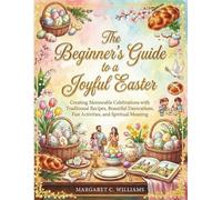 The Beginner's Guide to a Joyful Easter: Creating Memorable Celebrations with Traditional Recipes, Beautiful Decorations, Fun Activities, and Spiritual Meaning