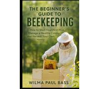 The Beginner's Guide to Beekeeping: How to Start Your First Hive, Manage a Healthy Colony, and Harvest Your Own Honey