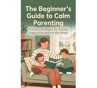 The Beginner's Guide to Calm Parenting: Practical Strategies for Raising Happy Kids Without the Stress