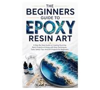 THE BEGINNERS GUIDE TO EPOXY RESIN ART: A Step-By-Step Guide to Creating Stunning Resin Projects at Home with Easy Techniques, Tools, Safety Tips, And DIY Projects for Beginners