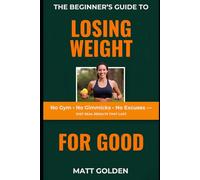 The Beginner's Guide to Losing Weight for Good: No Gym, No Gimmicks, No Excuses - Just Real Results That Last