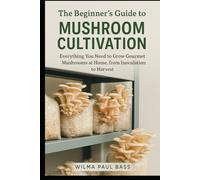 The Beginner's Guide to Mushroom Cultivation: Everything You Need to Grow Gourmet Mushrooms at Home, from Inoculation to Harvest