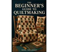 THE BEGINNER'S GUIDE TO QUILTMAKING: Step-by-Step Instructions to Master Essential Skills, Build Classic Blocks, Choose the Right Fabric, and Sew Your First Complete Quilt