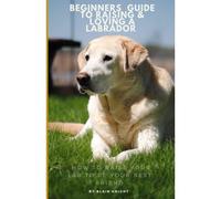 The Beginners Guide To Raising & Loving A Labrador: How To Raise Your Lab To Be Your Best Friend