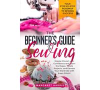 The Beginner's Guide to Sewing: Your Step-by-Step Roadmap to Sewing Success. Master this Art with Confidence and Learn the Ropes, Tackle Projects, and Elevate Your Wardrobe with Every Stitch!