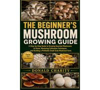 THE BEGINNER'S MUSHROOM GROWING GUIDE: A Step-by-Step Guide to Growing Gourmet Mushrooms at Home, Mastering Cultivation Techniques, and Building a Profitable Small-Scale Mushroom Farm.