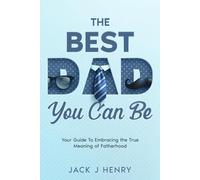 The Best Dad You Can Be: Your Guide to Embracing The True Meaning of Fatherhood