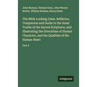 The Bible Looking Glass. Reflector, Companion and Guide to the Great Truths of the Sacred Scriptures, and Illustrating the Diversities of Human Character, and the Qualities of the Human Heart: Part A