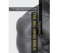 THE BIG ARMS BIBLE: The Complete Science and Practice of Building Massive Biceps, Triceps, and Forearms