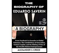 The Biography of Eduardo Saverin: From Facebook Co-Founder to Global Visionary: The Untold Story of Innovation, Venture Capital, and the Making of One of the World’s Richest Entrepreneurs