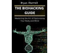 The Biohacking Guide: Mastering The Art Of Optimizing Your Body And Mind