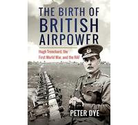 The Birth of British Airpower: Hugh Trenchard, the First World War, and the RAF