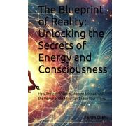 The Blueprint of Reality: Unlocking the Secrets of Energy and Consciousness: How Ancient Wisdom, Modern Science, and the Power of the Mind Can Shape Your World