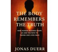 The Body Remembers the Truth: How Hidden Wounds Shape Us and the Path to Taking Our Lives Back