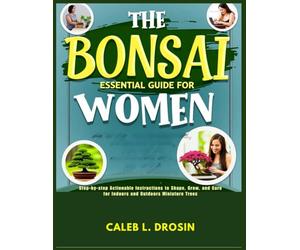 The Bonsai Essential Guide for Women: Step-by-Step Actionable Instructions to Shape, Grow, and Care for Indoors and Outdoors Miniature Trees