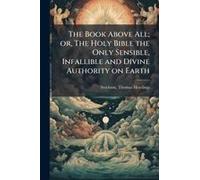 The Book Above All; Or, The Holy Bible The Only Sensible, Infallible And Divine Authority On Earth