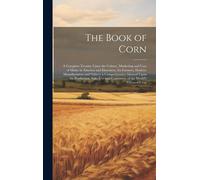 The Book Of Corn: A Complete Treatise Upon The Culture, Marketing And Uses Of Maize In America And Elsewhere, For Farmers, Dealers, Manu