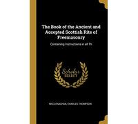 The Book of the Ancient and Accepted Scottish Rite of Freemasonry: Containing Instructions in all Th