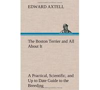The Boston Terrier And All About It A Practical, Scientific, And Up To Date Guide To The Breeding Of The American Dog