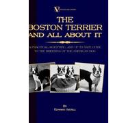 The Boston Terrier And All About It - A Practical, Scientific, And Up To Date Guide To The Breeding Of The American Dog (A Vintage Dog Books Breed Classic)