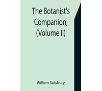 The Botanist's Companion, (Volume Ii) Or An Introduction To The Knowledge Of Practical Botany, And The Uses Of Plants. Either Growing Wild In Great Britain, Or Cultivated For The Puroses Of Agricultur