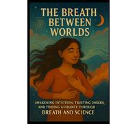 The Breath Between Worlds: Awakening Intuition, Trusting the Unseen, and Finding Guidance Through Breath and Science