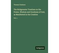 The Bridgewater Treatises on the Power, Wisdom and Goodness of God, as Manifested in the Creation: Vol. 1