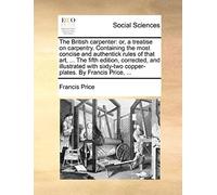 The British Carpenter: Or, A Treatise On Carpentry. Containing The Most Concise And Authentick Rules Of That Art, ... The Fifth Edition, Corrected, And Illustrated With Sixty-Two Copper-Plates. By Fra