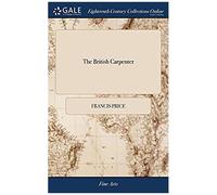 The British Carpenter: Or, A Treatise On Carpentry. Containing The Most Concise And Authentick Rules Of That Art, ... The Fourth Edition Enlarged, And ... Sixty-Two Copper-Plates. By Francis Price,
