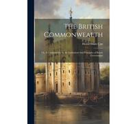 The British Commonwealth: Or, A Commentary On The Institutions And Principles Of British Government